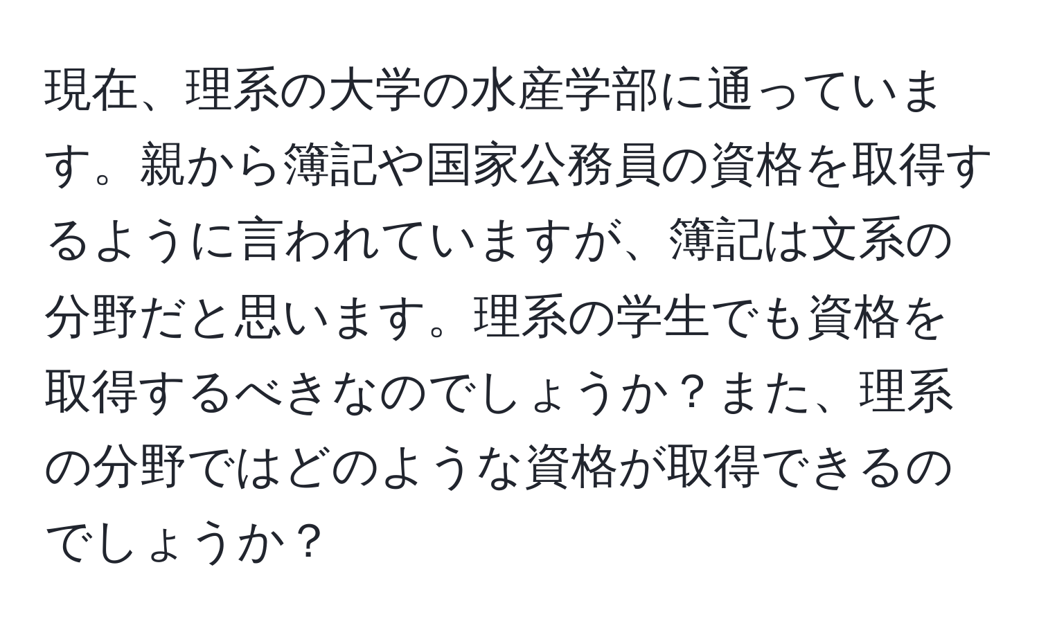 現在、理系の大学の水産学部に通っています。親から簿記や国家公務員の資格を取得するように言われていますが、簿記は文系の分野だと思います。理系の学生でも資格を取得するべきなのでしょうか？また、理系の分野ではどのような資格が取得できるのでしょうか？