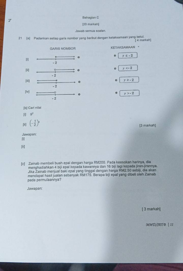 Bahagian C 
[20 markah] 
Jawab semua soalan 
21 (a) Padankan setiap garis nombor yang berikut dengan ketaksamaan yang betul. 
[ 4 markah] 
GARIS NOMBOR KETAKSAMAAN 。 
.
y≤ -2
[i]
- 2
[ii] .
y
- 2
(ii]
y≥ -2
- 2
[iv] 
.
y>-2
- 2
[b] Cari nilai 
[i] 9^2
[ii] (- 1/2 )^2
[3 markah] 
Jawapan: 
[i] 
[ii] 
[c] Zainab membeli buah epal dengan harga RM200. Pada keesokan harinya, dia 
menghadiahkan 4 biji epal kepada kawannya dan 16 biji lagi kepada jiran-jirannya. 
Jika Zainab menjual baki epal yang tinggal dengan harga RM2.50 sebiji, dia akan 
mendapat hasil jualan sebanyak RM175. Berapa biji epal yang dibeli oleh Zainab 
pada permulaannya? 
Jawapan: 
[ 3 markah] 
MMTI/SETG | 11