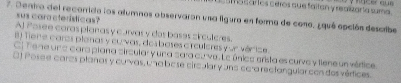 co y hacer que 
madar los ceros que faitan y realizar la suma.
7. Dentro del recorrido los alumnos observaron una figura en forma de cono, ¿qué opción describe
sus características?
A) Posee caras planas y curvas y dos bases circulares.
8) Tiene caras planas y curvas, dos bases circulares y un vértice.
C) Tiene una cara plana circular y una cara curva. La única arista es curva y tiene un vértice.
D) Posee caras planas y curvas, una base circular y una cara rectangular con dos vértices.