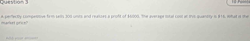 A perfectly competitive firm sells 300 units and realizes a profit of $6000. The average total cost at this quantity is $16, What is the 
market price? 
Add your anyeser