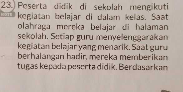 Peserta didik di sekolah mengikuti 
nd kegiatan belajar di dalam kelas. Saat 
olahraga mereka belajar di halaman 
sekolah. Setiap guru menyelenggarakan 
kegiatan belajar yang menarik. Saat guru 
berhalangan hadir, mereka memberikan 
tugas kepada peserta didik. Berdasarkan