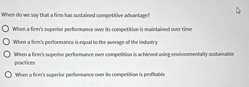 When do we say that a firm has sustained competitive advantage?
When a firm’s superior performance over its competition is maintained over time
When a firm's performance is equal to the average of the industry
When a firm’s superior performance over competition is achieved using environmentally sustainable
practices
When a firm’s superior performance over its competition is profitable