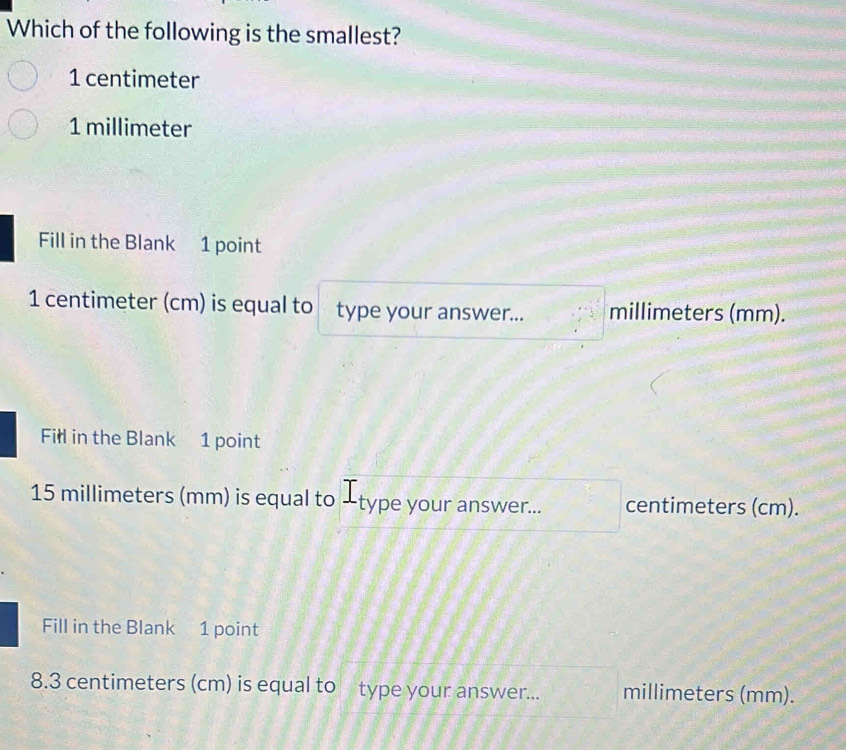 Which of the following is the smallest?
1 centimeter
1 millimeter
Fill in the Blank 1 point
1 centimeter (cm) is equal to type your answer... millimeters (mm).
Fill in the Blank 1 point
15 millimeters (mm) is equal to -type your answer... centimeters (cm).
Fill in the Blank 1 point
8.3 centimeters (cm) is equal to type your answer... millimeters (mm).