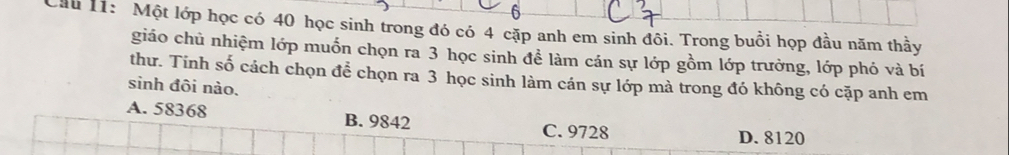 Cầu 1: Một lớp học có 40 học sinh trong đó có 4 cặp anh em sinh đôi. Trong buổi họp đầu năm thầy
giáo chủ nhiệm lớp muốn chọn ra 3 học sinh để làm cán sự lớp gồm lớp trưởng, lớp phó và bí
thư. Tinh số cách chọn để chọn ra 3 học sinh làm cán sự lớp mà trong đó không có cặp anh em
sinh đôi nào.
A. 58368 B. 9842
C. 9728 D. 8120