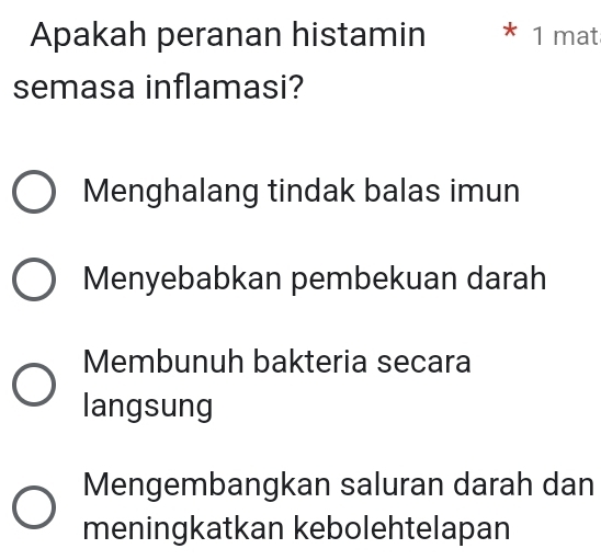 Apakah peranan histamin * 1 mat
semasa inflamasi?
Menghalang tindak balas imun
Menyebabkan pembekuan darah
Membunuh bakteria secara
langsung
Mengembangkan saluran darah dan
meningkatkan kebolehtelapan