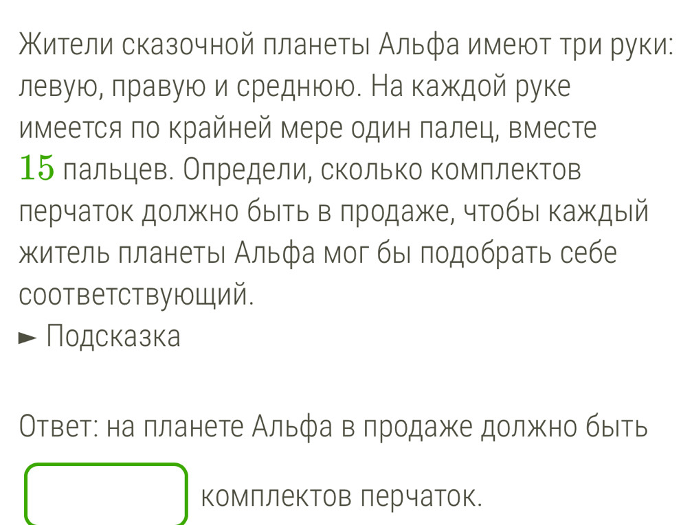 Κители сказочной πланетыι Альфа имеюτ τри руки: 
левуюе πравуюи среднюю. На каждой руке 
имеется πо Κрайней мере один πалец, вместе
15 лальцев. Олредели, сколько комллектов 
лерчаток должно быΙть вα πродаже, чтобыι κаждый 
итель πланеτьι Альфа мοг быι πодοбраτь себе 
coответствующий. 
Подсказка 
ОΟтветε на πланете Альφа вαπродаже должено быеть 
комллектов лерчаток.