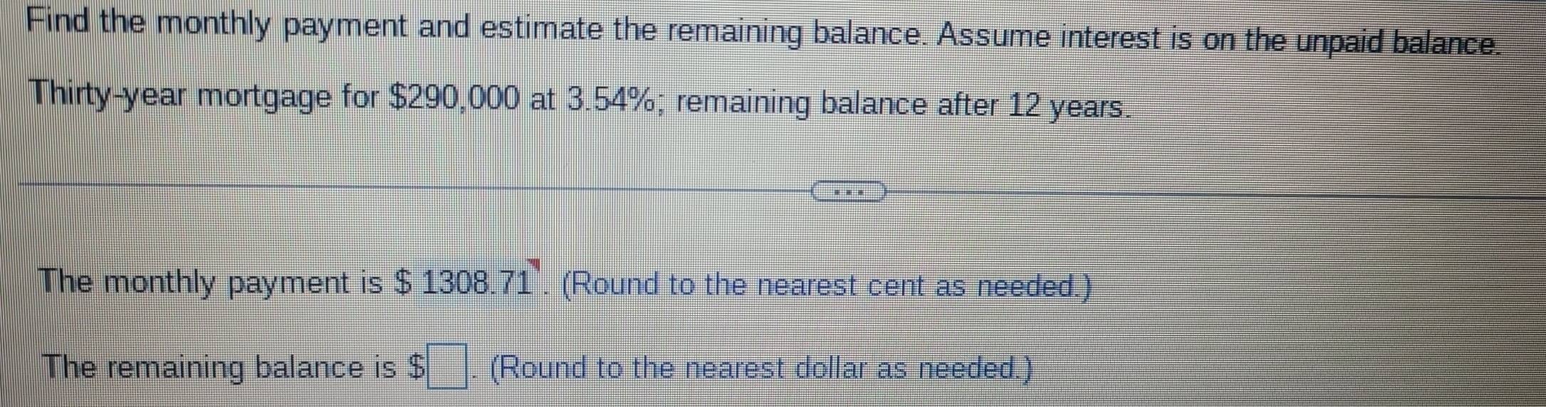 Find the monthly payment and estimate the remaining balance. Assume interest is on the unpaid balance. 
Thirty-year mortgage for $290,000 at 3.54%; remaining balance after 12 years. 
The monthly payment is $1308.71. (Round to the nearest cent as needed.) 
The remaining balance is $□. (Round to the nearest dollar as needed.)