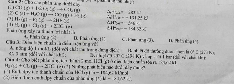 là phần ứng thủ nhiệt;
Cầu 2: Cho các phản ứng dưới đây:
(1) CO(g)+1/2O_2(g)to CO_2(g) △ _rH°_298=-283kJ
(2) C(s)+H_2O(g)to CO(g)+H_2(g) △ _rH^o_298=+131,25kJ
(3) H_2(g)+F_2(g)to 2HF(g)
(4) H_2(g)+Cl_2(g)to 2HCl(g)
△ _rH°_298=-546kJ
Phản ứng xảy ra thuận lợi nhất là
△ _rH°_298=-184,62kJ
A. Phản ứng (2). B. Phản ứng (1). C. Phản ứng (3). D. Phản ứng (4).
Câu 3: Điều kiện chuẩn là điều kiện ứng với
A. nồng độ 1 mol/L (đối với chất tan trong dung dịch); B. nhiệt độ thường được chọn là 0°C (273 K);
C. 0 atm (đổi với chất khí); D. nhiệt độ 25°C (298 K) và áp suất 1 bar (đổi với chất khí);
Câu 4: Cho biết phản ứng tạo thành 2 mol HCl (g) ở điều kiện chuẩn tỏa ra 184,62 kJ:
H_2(g)+Cl_2(g)to 2HCl (g) (*) Những phát biều nào dưới đây đúng?
(1) Enthalpy tạo thành chuần của HCl (g) là − 184,62 kJ/mol.
(2) Biến thiên enthalpy chuẩn của phản ứng (*) là − 184,62 kJ.