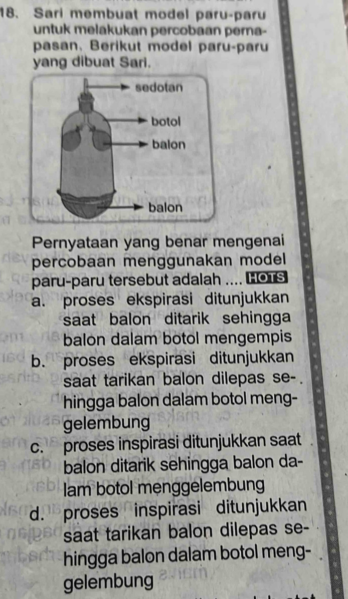 Sari membuat model paru-paru
untuk melakukan percobaan perna-
pasan, Berikut model paru-paru
yang dibuat Sari.
Pernyataan yang benar mengenai
percobaan menggunakan model 
paru-paru tersebut adalah .... HoTs
a. proses ekspirasi ditunjukkan
saat balon ditarik sehingga 
balon dalam botol mengempis
b. proses ekspirasi ditunjukkan
saat tarikan balon dilepas se- .
hingga balon dalam botol meng-
gelembung
c. proses inspirasi ditunjukkan saat
balon ditarik sehingga balon da-
am botol menggelembun
d. proses inspirasi ditunjukkan
saat tarikan balon dilepas se-
hingga balon dalam botol meng-
gelembung