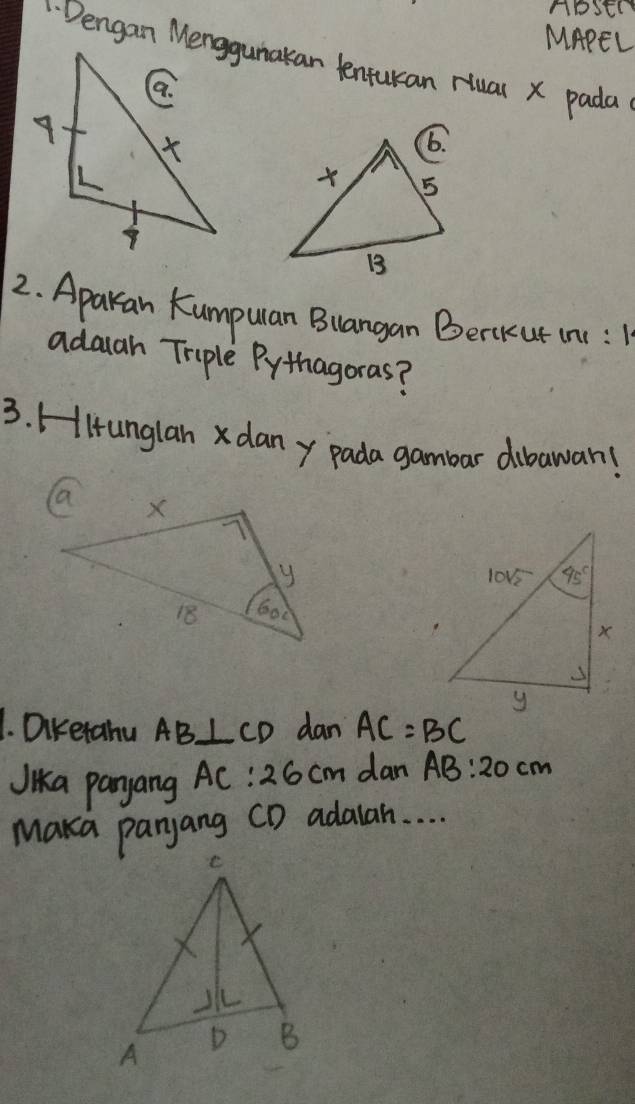 NoStN
MAPEL
Dengan Menggunakan lenturan Hual x pada
2. Aparan Kumpulan Blangan Berkut in:
adauah Triple Pythagoras?
3. Hitunglan x dan y pada gambar dibawan!
1. Dikerahu AB⊥ CD dan AC=BC
Jika panyang AC:26cm dan AB:20cm
Maka panyang CD adalah. . . .