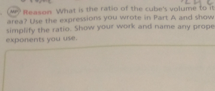 MP Reason What is the ratio of the cube's volume to it 
area? Use the expressions you wrote in Part A and show 
simplify the ratio. Show your work and name any prope 
exponents you use.