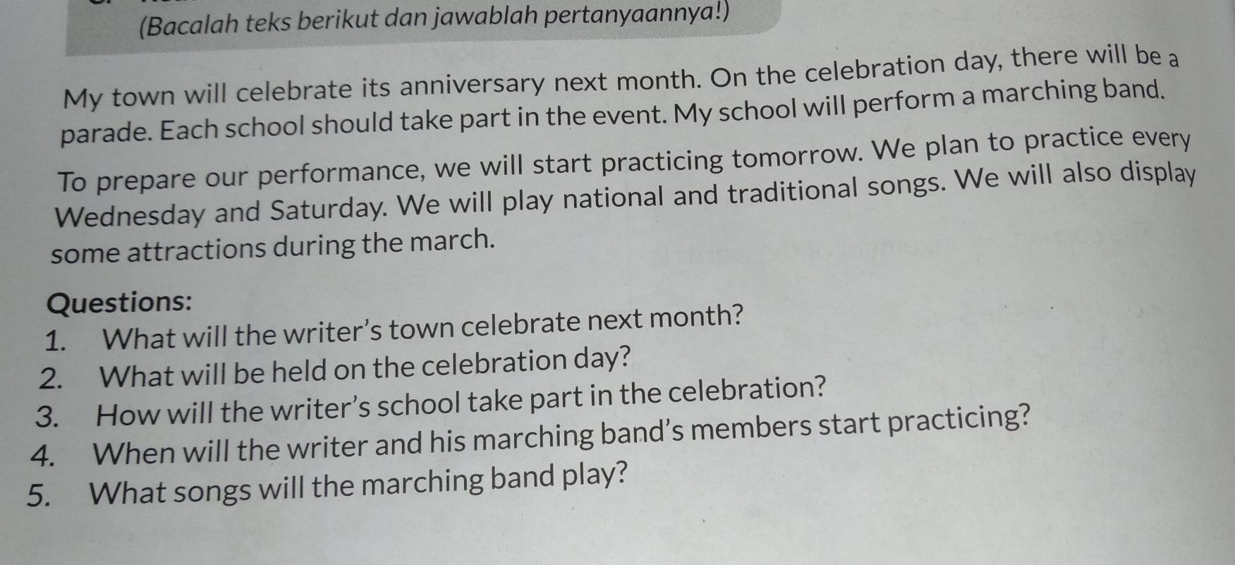 (Bacalah teks berikut dan jawablah pertanyaannya!) 
My town will celebrate its anniversary next month. On the celebration day, there will be a 
parade. Each school should take part in the event. My school will perform a marching band. 
To prepare our performance, we will start practicing tomorrow. We plan to practice every 
Wednesday and Saturday. We will play national and traditional songs. We will also display 
some attractions during the march. 
Questions: 
1. What will the writer’s town celebrate next month? 
2. What will be held on the celebration day? 
3. How will the writer’s school take part in the celebration? 
4. When will the writer and his marching band’s members start practicing? 
5. What songs will the marching band play?