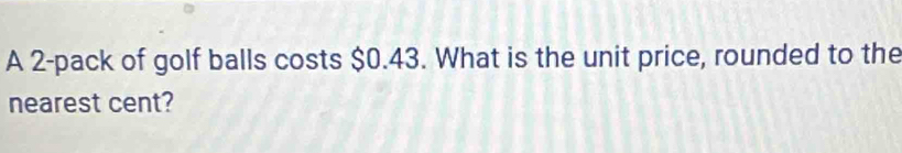 A 2 -pack of golf balls costs $0.43. What is the unit price, rounded to the 
nearest cent?