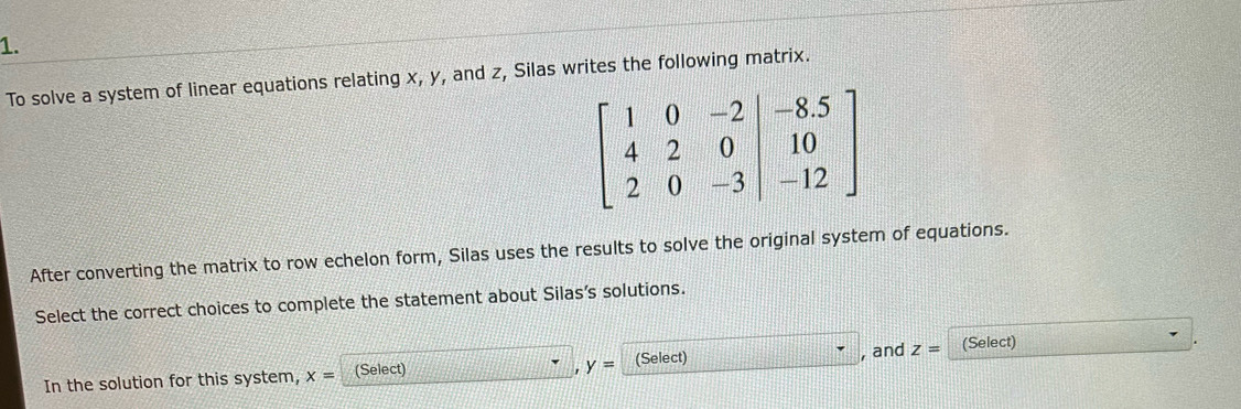 To solve a system of linear equations relating x, y, and z, Silas writes the following matrix.
After converting the matrix to row echelon form, Silas uses the results to solve the original system of equations.
Select the correct choices to complete the statement about Silas’s solutions.
In the solution for this system, x= (Select) 1:1 ' y= (Select) □^(·) , and z= (Select)