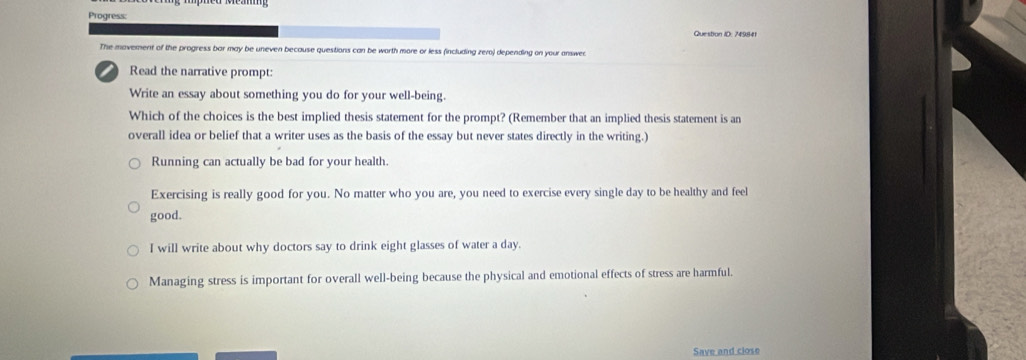 Progress:
Question ID: 749841
The movement of the progress bar may be uneven because questions can be worth more or less (including zero) depending on your answec
Read the narrative prompt:
Write an essay about something you do for your well-being.
Which of the choices is the best implied thesis statement for the prompt? (Remember that an implied thesis statement is an
overall idea or belief that a writer uses as the basis of the essay but never states directly in the writing.)
Running can actually be bad for your health.
Exercising is really good for you. No matter who you are, you need to exercise every single day to be healthy and feel
good.
I will write about why doctors say to drink eight glasses of water a day.
Managing stress is important for overall well-being because the physical and emotional effects of stress are harmful.
Save and close