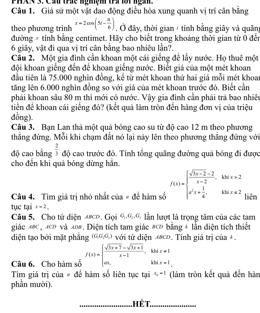 PHAN 3. Cầu trác nghiệm tra lới ngàn.
Câu 1. Giả sử một vật dao động điều hòa xung quanh vị trí cân bằng
theo phương trình x=2cos (5t- π /6 ). Ở đây, thời gian / tính bằng giây và quãng
đường × tính bằng centimet. Hãy cho biết trong khoảng thời gian từ 0 đến
6 giây, vật đi qua vị trí cân bằng bao nhiêu lần?.
Câu 2. Một gia đình cần khoan một cái giếng để lấy nước. Họ thuê một
đội khoan giếng đến để khoan giếng nước. Biết giá của một mét khoan
đầu tiên là 75.000 nghìn đồng, kể từ mét khoan thứ hai giá mỗi mét khoar
tăng lên 6.000 nghìn đồng so với giá của mét khoan trước đó. Biết cần
phải khoan sâu 80 m thì mới có nước. Vậy gia đình cần phải trả bao nhiêu
tiền để khoan cái giếng đó? (kết quả làm tròn đến hàng đơn vị của triệu
đồng).
Câu 3. Bạn Lan thả một quả bóng cao su từ độ cao 12 m theo phương
thắng đứng. Mỗi khi chạm đất nó lại nảy lên theo phương thắng đứng với
độ cao bằng  2/3  độ cao trước đó. Tính tổng quãng đường quả bóng đi được
cho đến khi quả bóng dừng hăn.
f(x)=beginarrayl  (sqrt(3x-2)-2)/x-2 ,khix>2 a^2x+ 1/4 ,khix≤slant 2endarray.
Câu 4. Tìm giá trị nhỏ nhất của # để hàm số liên
tục tại x=2.
Câu 5. Cho tứ diện aвcD . Gọi G_1,G_2,G_3 lần lượt là trọng tâm của các tam
giác aBC , ACD và ADB. Diện tích tam giác BCD bằng * lần diện tích thiết
diện tạo bởi mặt phăng (G_1G_2G_3) với tứ diện ABCD. Tính giá trị của k.
Câu 6. Cho hàm số f(x)=beginarrayl  (sqrt(3x+7)-sqrt(3x+1))/x-1 ,khix!= 1 ax,endarray.
Tìm giá trị của « để hàm số liên tục tại x_0=1 (làm tròn kết quả đến hàn
phần mười).
_
□  Hwidehat FT `
_