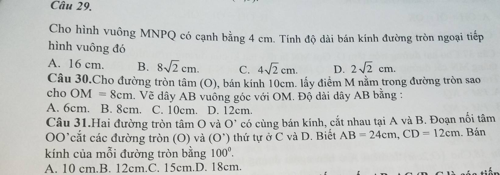 Cho hình vuông MNPQ có cạnh bằng 4 cm. Tính độ dài bán kính đường tròn ngoại tiếp
hình vuông đó
A. 16 cm. B. 8sqrt(2)cm. C. 4sqrt(2)cm. 2sqrt(2)cm. 
D.
Câu 30.Cho đường tròn tâm (O), bán kính 10cm. lấy điểm M nằm trong đường tròn sao
cho OM=8cm. Vẽ dây AB vuông góc với OM. Độ dài dây AB bằng :
A. 6cm. B. 8cm. C. 10cm. D. 12cm.
Câu 31.Hai đường tròn tâm O và O' có cùng bán kính, cắt nhau tại A và B. Đoạn nối tâm
00' ' cắ t các đường tròn (O) và (O') thứ tự ở C và D. Biết AB=24cm, CD=12cm. Bán
kính của mỗi đường tròn bằng 100^0.
A. 10 cm.B. 12cm.C. 15cm.D. 18cm.