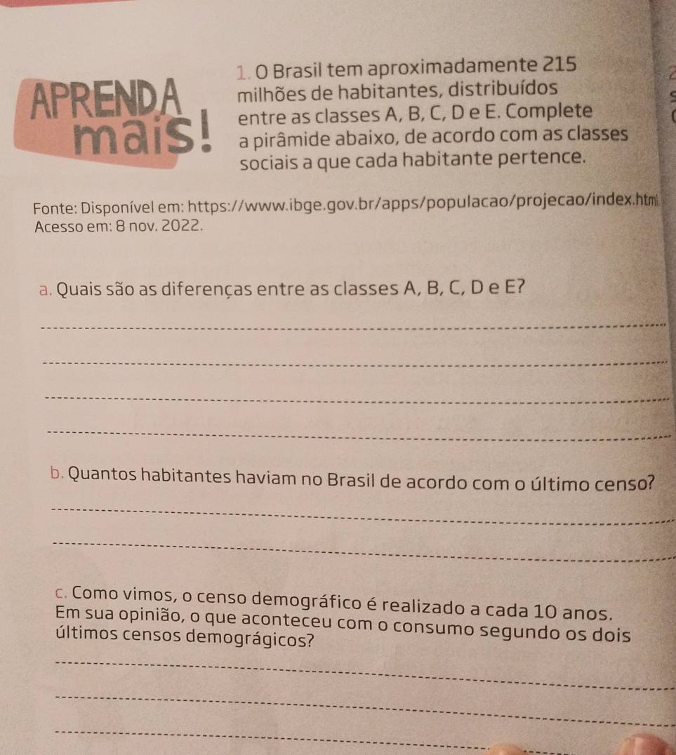 Brasil tem aproximadamente 215 
APRENDA milhões de habitantes, distribuídos a 
mais! entre as classes A, B, C, D e E. Complete 
a pirâmide abaixo, de acordo com as classes 
sociais a que cada habitante pertence. 
Fonte: Disponível em: https://www.ibge.gov.br/apps/populacao/projecao/index.htm 
Acesso em: 8 nov. 2022. 
a. Quais são as diferenças entre as classes A, B, C, D e E? 
_ 
_ 
_ 
_ 
b. Quantos habitantes haviam no Brasil de acordo com o último censo? 
_ 
_ 
c. Como vimos, o censo demográfico é realizado a cada 10 anos. 
Em sua opinião, o que aconteceu com o consumo segundo os dois 
últimos censos demográgicos? 
_ 
_ 
_