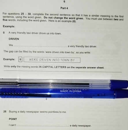 For questions 25 - 30, complete the second sentence so that it has a similar meaning to the first 
sentence, using the word given. Do not change the word given. You must use between two and 
five words, including the word given. Here is an example (0). 
Example: 
0 A very friendly taxi driver drove us into town. 
DRIVEN 
We_ 
a very friendly taxi driver. 
The gap can be filled by the words ‘were driven into town by', so you write: 
Example: 0 WERE DRIVEN INTO TOWN BY 
Write only the missing words IN CAPITAL LETTERS on the separate answer sheet. 
MADE IN CHINA 
26 Buying a daily newspaper seems pointless to me. 
POINT 
I can't _a daily newspaper.