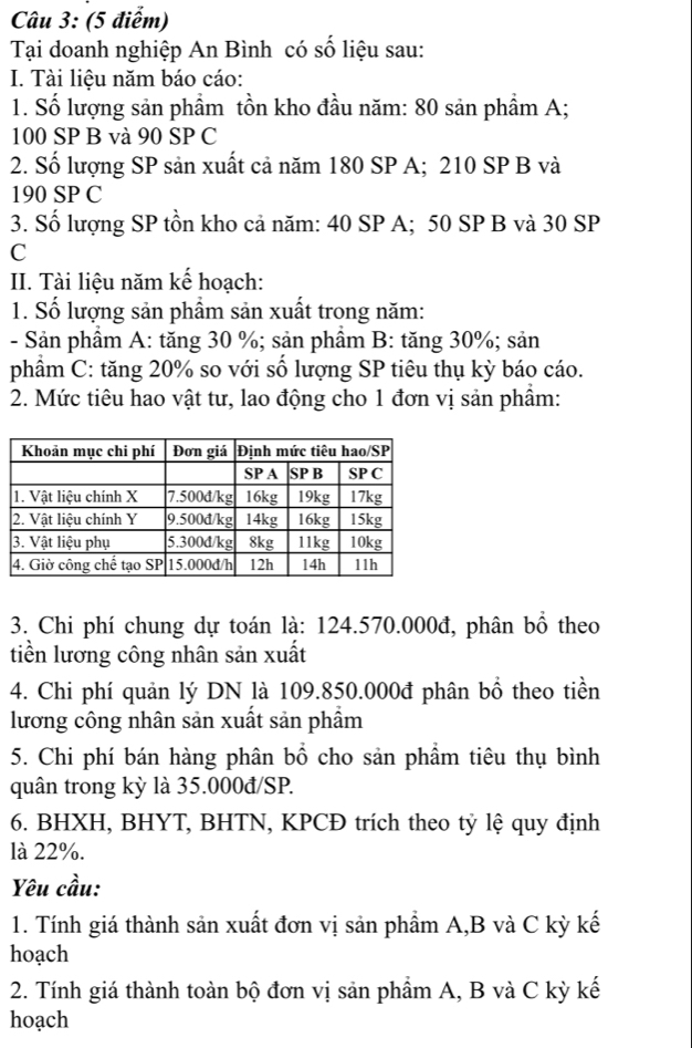 Tại doanh nghiệp An Bình có số liệu sau: 
I. Tài liệu năm báo cáo: 
1. Số lượng sản phầm tồn kho đầu năm: 80 sản phầm A;
100 SP B và 90 SP C 
2. Số lượng SP sản xuất cả năm 180 SP A; 210 SP B và
190 SP C 
3. Số lượng SP tồn kho cả năm: 40 SP A; 50 SP B và 30 SP 
C 
II. Tài liệu năm kế hoạch: 
1. Số lượng sản phẩm sản xuất trong năm: 
- Sản phẩm A: tăng 30 %; sản phầm B: tăng 30%; sản 
phẩm C: tăng 20% so với số lượng SP tiêu thụ kỳ báo cáo. 
2. Mức tiêu hao vật tư, lao động cho 1 đơn vị sản phẩm: 
3. Chi phí chung dự toán là: 124.570.000đ, phân bổ theo 
tiền lương công nhân sản xuất 
4. Chi phí quản lý DN là 109.850.000đ phân bồ theo tiền 
lương công nhân sản xuất sản phẩm 
5. Chi phí bán hàng phân bổ cho sản phẩm tiêu thụ bình 
quân trong kỳ là 35.000đ /SP. 
6. BHXH, BHYT, BHTN, KPCĐ trích theo tỷ lệ quy định 
là 22%. 
Yêu cầu: 
1. Tính giá thành sản xuất đơn vị sản phẩm A, B và C kỳ kế 
hoạch 
2. Tính giá thành toàn bộ đơn vị sản phẩm A, B và C kỳ kế 
hoạch