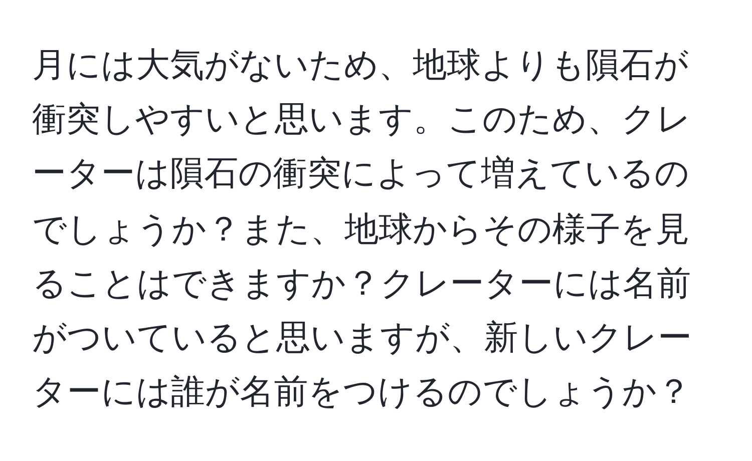 月には大気がないため、地球よりも隕石が衝突しやすいと思います。このため、クレーターは隕石の衝突によって増えているのでしょうか？また、地球からその様子を見ることはできますか？クレーターには名前がついていると思いますが、新しいクレーターには誰が名前をつけるのでしょうか？