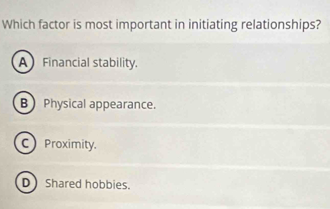 Which factor is most important in initiating relationships?
A Financial stability.
B Physical appearance.
C Proximity.
D Shared hobbies.