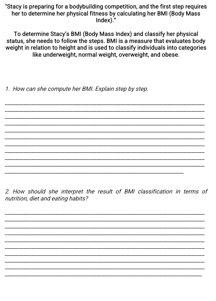 "Stacy is preparing for a bodybuilding competition, and the first step requires 
her to determine her physical fitness by calculating her BMI (Body Mass 
Index)." 
To determine Stacy’s BMI (Body Mass Index) and classify her physical 
status, she needs to follow the steps. BMI is a measure that evaluates body 
weight in relation to height and is used to classify individuals into categories 
like underweight, normal weight, overweight, and obese. 
1. How can she compute her BMI. Explain step by step. 
_ 
_ 
_ 
_ 
_ 
_ 
_ 
_ 
_ 
_ 
_ 
2. How should she interpret the result of BMI classification in terms of 
nutrition, diet and eating habits? 
_ 
_ 
_ 
_ 
_ 
_ 
_ 
_ 
_ 
_