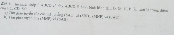 Cho hình chóp S. ABCD có đáy ABCD là hình bình hành tâm O. M, N, P lần lượt là trung điểm 
của BC. CD, SO. 
a) Tim giao tuyển của các mặt phẳng (SAC) và (SBD), (MNP) và (SAC) 
b) Tìm giao tuyến của (MNP) và (SAB)