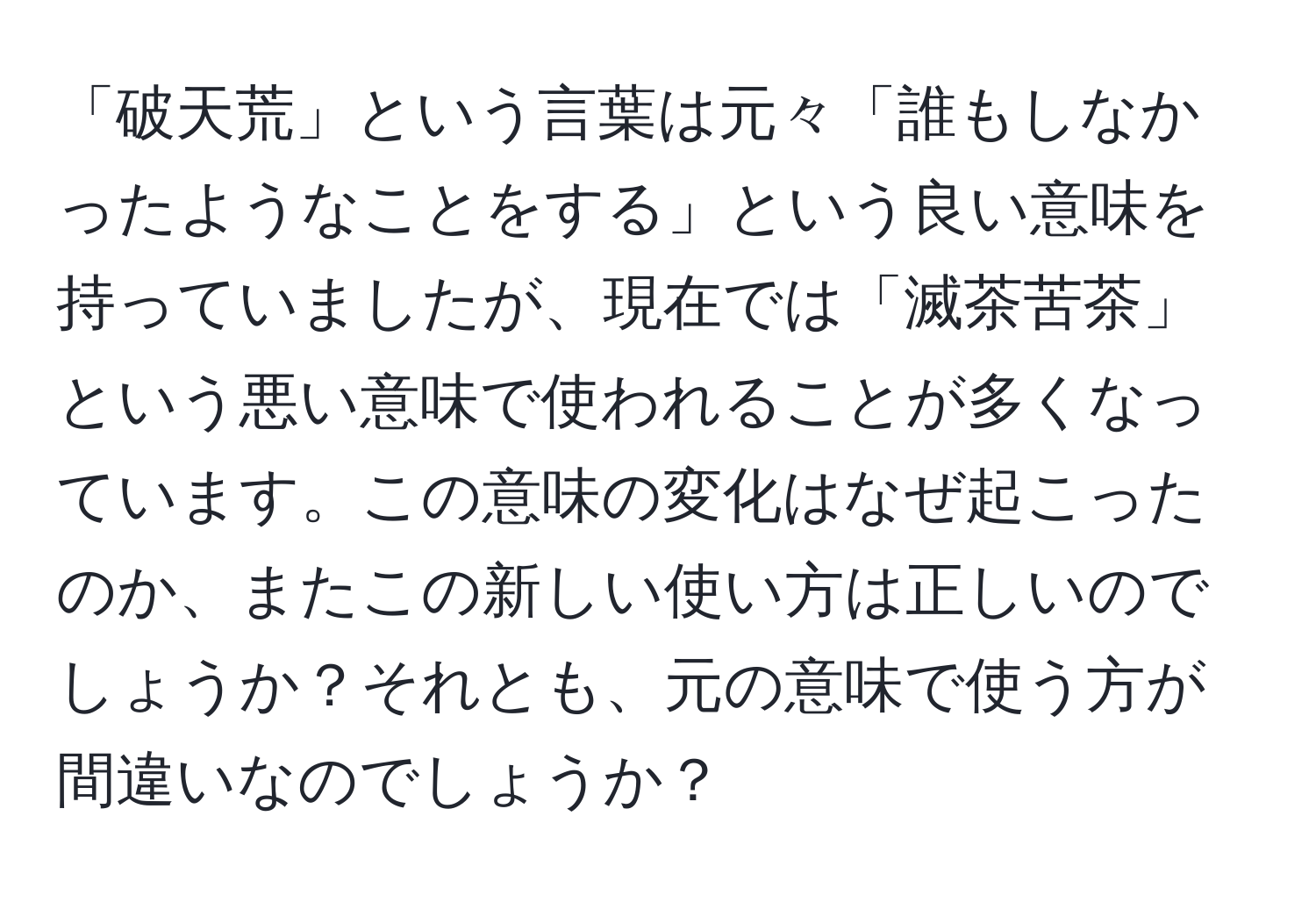 「破天荒」という言葉は元々「誰もしなかったようなことをする」という良い意味を持っていましたが、現在では「滅茶苦茶」という悪い意味で使われることが多くなっています。この意味の変化はなぜ起こったのか、またこの新しい使い方は正しいのでしょうか？それとも、元の意味で使う方が間違いなのでしょうか？