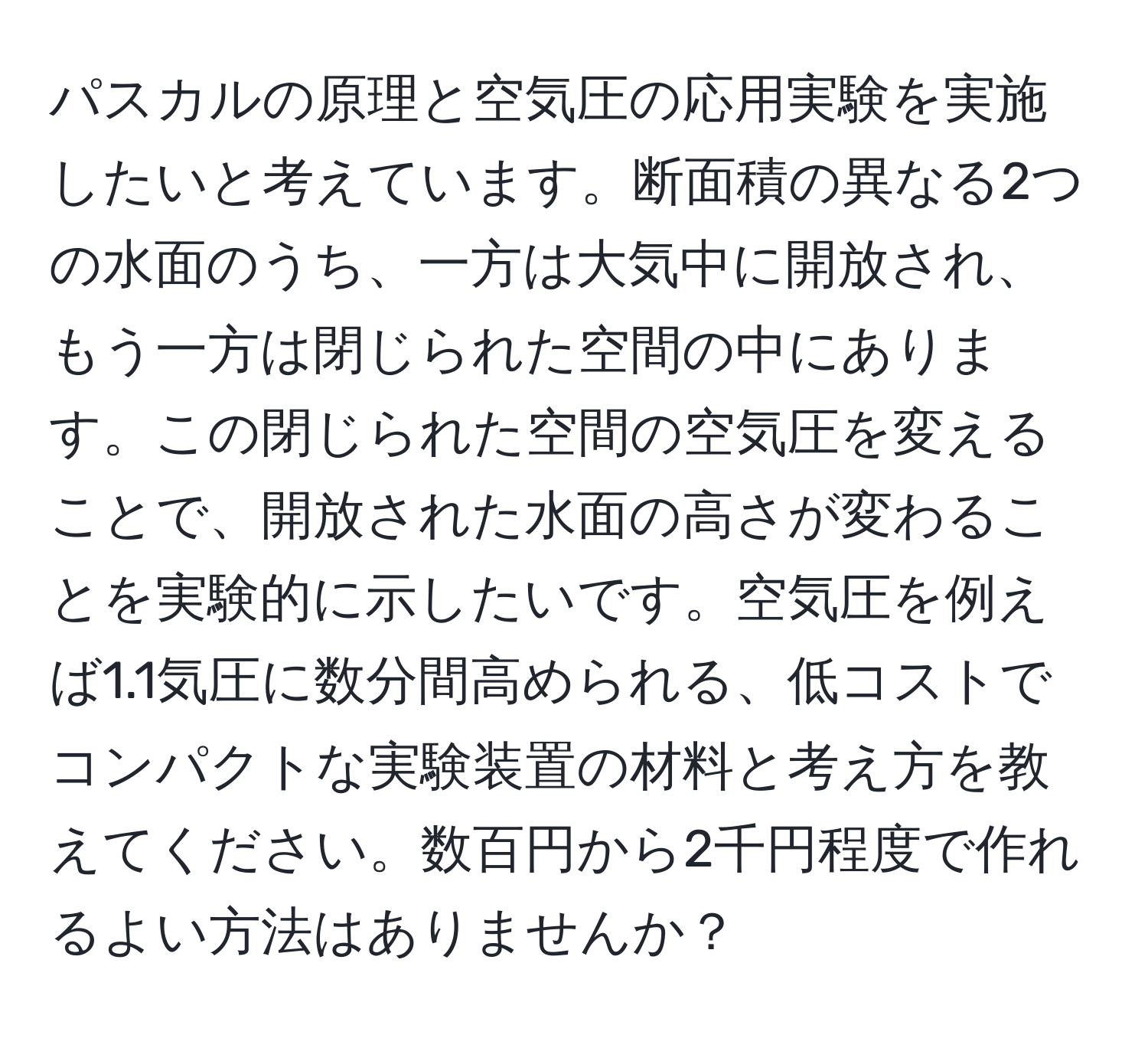 パスカルの原理と空気圧の応用実験を実施したいと考えています。断面積の異なる2つの水面のうち、一方は大気中に開放され、もう一方は閉じられた空間の中にあります。この閉じられた空間の空気圧を変えることで、開放された水面の高さが変わることを実験的に示したいです。空気圧を例えば1.1気圧に数分間高められる、低コストでコンパクトな実験装置の材料と考え方を教えてください。数百円から2千円程度で作れるよい方法はありませんか？