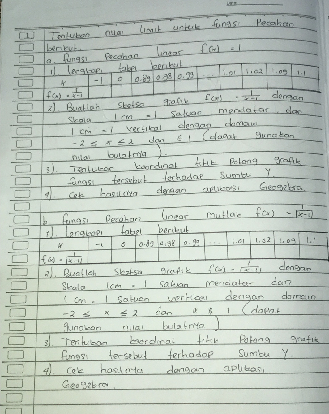 Tentuban nual limit untuk fungs: Pecahan 
berikut. 
a. fungsi Pecahan unear f(x)=1
11. lengtap, tabel berikul
4 1 o 0. 89 10, 98 o. g9 1. o1 1, 02 1, 09 1. 1
f(x)= 1/x-1 
2). Buatlah sketsa grafik f(x)= 1/x-1  dengan 
Skala 1cm=1 satuan mondatar, dan
1cm=1 vertital dengan domain
-2≤ x≤ 2 dan 61 (dapar gunakan 
nilar bulatrya ). 
3). Tenrulcan coordinal tiHlk Polong grafik 
fangsi tersebul terhadap sumbu Y
91. Cek hasilnya dengan apurors Geogebra. 
b. fangsi Pecahan lnear mutlak f(x)= 1/|x-1| 
1). lengtapi fabel berikut.
-( 6 0. 89 0. 98 o. gg 1. o1 1, 62 L.og L1
f_0(x)= 1/|x-1|  dengan 
21. Buatlah Skotsa grafik f(x)= 1/|x-1| 
Skala 1cm=1 satuan mendatar dan
1cm=1 satuan vertibell dengan domain
-2≤ x≤ 2 dan a x 1 (dapar 
gunakan nilal bulatrya ) 
31. Tentulan boordinal tiHk Polong grafik 
fungsi tersebut terhadae Sumbu Y. 
9. Cek hasnya dengan aplibas, 
Geogebra.