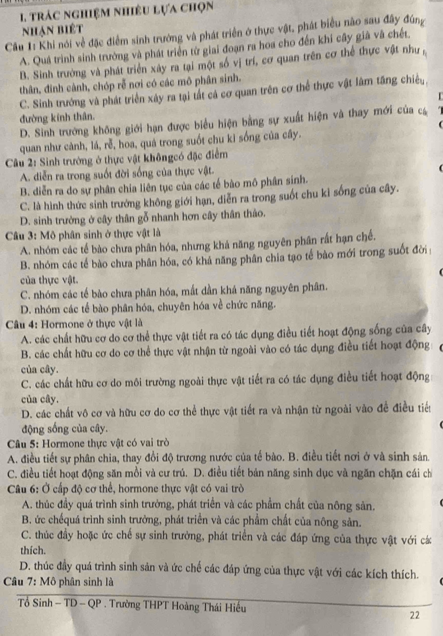 trác nghiệm nhiêu lựa chọn
Cầu 1: Khi nói về đặc điểm sinh trưởng và phát triển ở thực vật, phát biểu não sau đây đúng Nhạn biệt
A. Quá trình sinh trưởng và phát triển từ giai đoạn ra hoa cho đến khi cây già và chết,
B. Sinh trường và phát triển xây ra tại một số vị trí, cơ quan trên cơ thể thực vật như n
thân, đinh cành, chóp rễ nơi có các mô phân sinh.
C. Sinh trưởng và phát triển xây ra tại tất cả cơ quan trên cơ thể thực vật làm tăng chiều,
đường kính thân.
D. Sinh trưởng không giới hạn được biểu hiện bằng sự xuất hiện và thay mới của cá

quan như cành, lá, rễ, hoa, quả trong suốt chu kỉ sống của cây.
* Câu 2: Sinh trưởng ở thực vật khôngcó đặc điểm
A. diễn ra trong suốt đời sống của thực vật.
B. diễn ra do sự phân chia liên tục của các tế bào mô phân sinh.
C. là hình thức sinh trưởng không giới hạn, diễn ra trong suốt chu kỉ sống của cây.
D. sinh trưởng ở cây thân gỗ nhanh hơn cây thân thảo.
Câu 3: Mô phân sinh ở thực vật là
A. nhóm các tế bào chưa phân hóa, nhưng khả năng nguyên phân rất hạn chế.
B. nhóm các tế bào chưa phân hóa, có khả năng phân chia tạo tế bào mới trong suốt đời
của thực vật.
C. nhóm các tế bào chưa phân hóa, mất dần khả năng nguyên phân.
D. nhóm các tế bào phân hóa, chuyên hóa về chức năng.
Câu 4: Hormone ở thực vật là
A. các chất hữu cơ do cơ thể thực vật tiết ra có tác dụng điều tiết hoạt động sống của cây
B. các chất hữu cơ do cơ thể thực vật nhận từ ngoài vào có tác dụng điều tiết hoạt động
của cây.
C. các chất hữu cơ do môi trường ngoài thực vật tiết ra có tác dụng điều tiết hoạt động
của cây.
D. các chất vô cơ và hữu cơ do cơ thể thực vật tiết ra và nhận từ ngoài vào đề điều tiểu
động sống của cây.
Câu 5: Hormone thực vật có vai trò
A. điều tiết sự phân chia, thay đổi độ trương nước của tế bào. B. điều tiết nơi ở và sinh sản.
C. điều tiết hoạt động săn mồi và cư trú. D. điều tiết bản năng sinh dục và ngăn chặn cái ch
Câu 6: Ở cấp độ cơ thể, hormone thực vật có vai trò
A. thúc đầy quá trình sinh trưởng, phát triển và các phẩm chất của nông sản.
B. ức chếquá trình sinh trưởng, phát triển và các phẩm chất của nông sản.
C. thúc đầy hoặc ức chế sự sinh trưởng, phát triển và các đáp ứng của thực vật với các
thích.
D. thúc đầy quá trình sinh sản và ức chế các đáp ứng của thực vật với các kích thích.
* Câu 7: Mô phân sinh là
Tổ Sinh - TD - QP . Trường THPT Hoàng Thái Hiếu
22