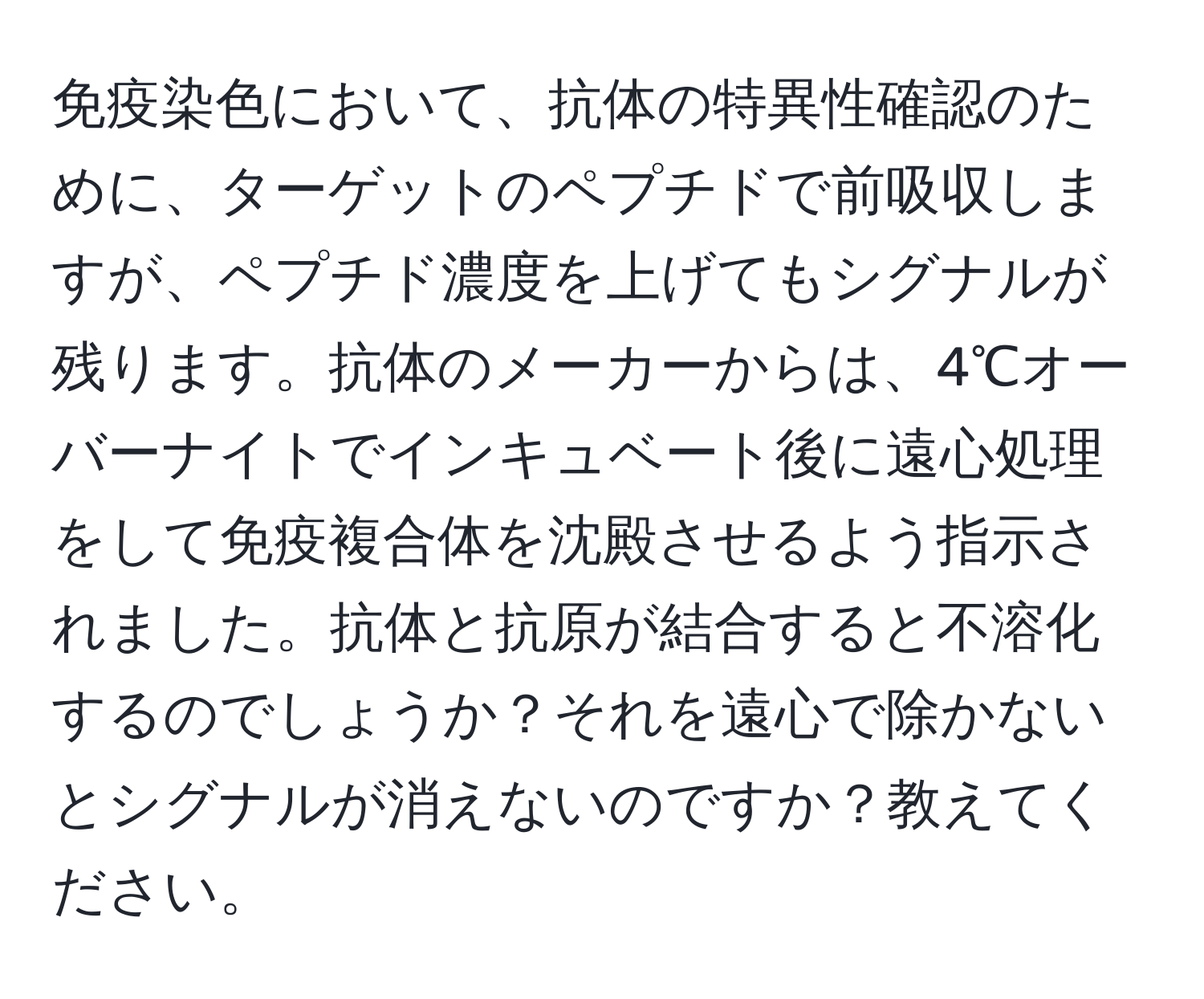 免疫染色において、抗体の特異性確認のために、ターゲットのペプチドで前吸収しますが、ペプチド濃度を上げてもシグナルが残ります。抗体のメーカーからは、4℃オーバーナイトでインキュベート後に遠心処理をして免疫複合体を沈殿させるよう指示されました。抗体と抗原が結合すると不溶化するのでしょうか？それを遠心で除かないとシグナルが消えないのですか？教えてください。