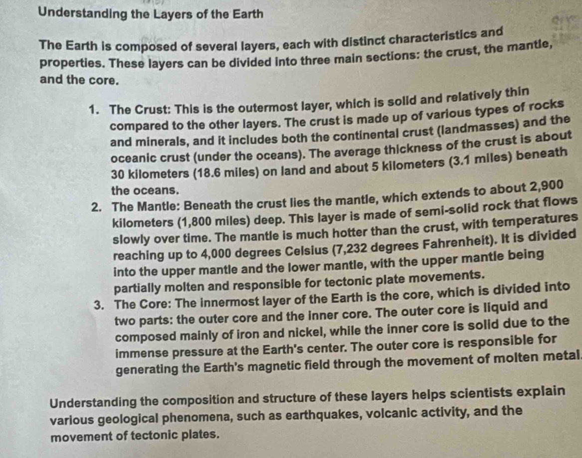 Understanding the Layers of the Earth 
The Earth is composed of several layers, each with distinct characteristics and 
properties. These layers can be divided into three main sections: the crust, the mantle, 
and the core. 
1. The Crust: This is the outermost layer, which is solid and relatively thin 
compared to the other layers. The crust is made up of various types of rocks 
and minerals, and it includes both the continental crust (landmasses) and the 
oceanic crust (under the oceans). The average thickness of the crust is about
30 kilometers (18.6 miles) on land and about 5 kilometers (3.1 miles) beneath 
the oceans. 
2. The Mantle: Beneath the crust lies the mantle, which extends to about 2,900
kilometers (1,800 miles) deep. This layer is made of semi-solid rock that flows 
slowly over time. The mantle is much hotter than the crust, with temperatures 
reaching up to 4,000 degrees Celsius (7,232 degrees Fahrenheit). It is divided 
into the upper mantle and the lower mantle, with the upper mantle being 
partially molten and responsible for tectonic plate movements. 
3. The Core: The innermost layer of the Earth is the core, which is divided into 
two parts: the outer core and the inner core. The outer core is liquid and 
composed mainly of iron and nickel, while the inner core is solid due to the 
immense pressure at the Earth's center. The outer core is responsible for 
generating the Earth's magnetic field through the movement of molten metal 
Understanding the composition and structure of these layers helps scientists explain 
various geological phenomena, such as earthquakes, volcanic activity, and the 
movement of tectonic plates.