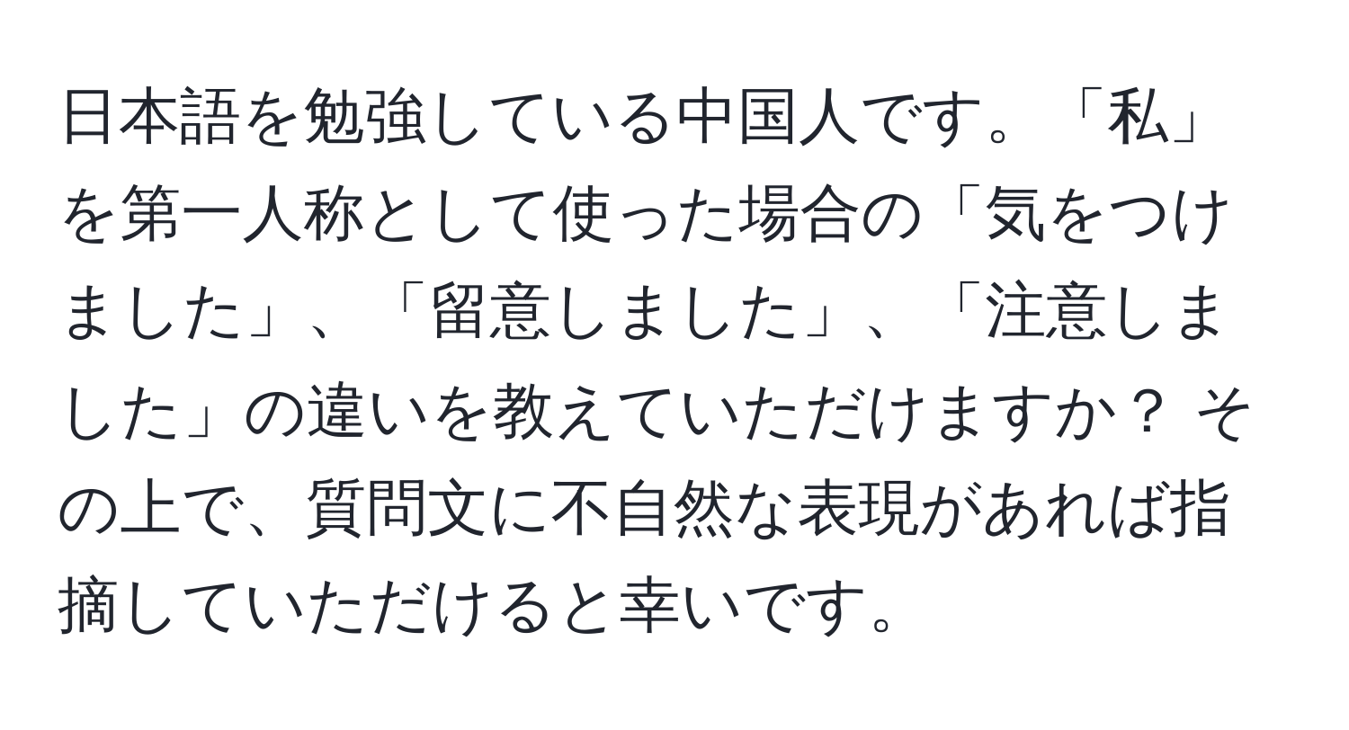 日本語を勉強している中国人です。「私」を第一人称として使った場合の「気をつけました」、「留意しました」、「注意しました」の違いを教えていただけますか？ その上で、質問文に不自然な表現があれば指摘していただけると幸いです。