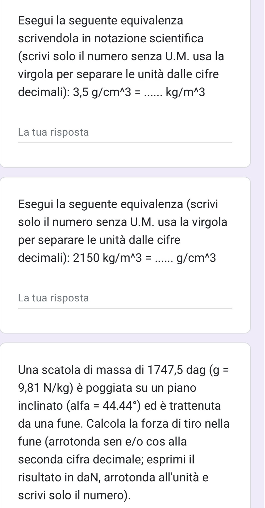 Esegui la seguente equivalenza 
scrivendola in notazione scientifica 
(scrivi solo il numero senza U.M. usa la 
virgola per separare le unità dalle cifre 
decimali): 3,5g/cm^(wedge)3= _  kg/m^(wedge)3
La tua risposta 
Esegui la seguente equivalenza (scrivi 
solo il numero senza U.M. usa la virgola 
per separare le unità dalle cifre 
decimali): 2150kg/m^(wedge)3=...g/cm^(wedge)3 _ 
La tua risposta 
Una scatola di massa di 1747, 5 dag (g=
9,81 N/kg) è poggiata su un piano 
inclinato a Ifa =44.44°) ed è trattenuta 
da una fune. Calcola la forza di tiro nella 
fune (arrotonda sen e/o cos alla 
seconda cifra decimale; esprimi il 
risultato in daN, arrotonda all'unità e 
scrivi solo il numero).