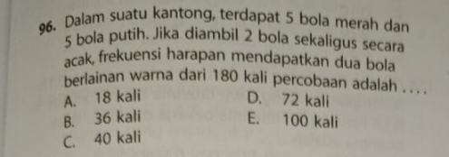 Dalam suatu kantong, terdapat 5 bola merah dan
5 bola putih. Jika diambil 2 bola sekaligus secara
acak, frekuensi harapan mendapatkan dua bola
berlainan warna dari 180 kali percobaan adalah . . . .
A. 18 kali D. 72 kali
B. 36 kali E. 100 kali
C. 40 kali