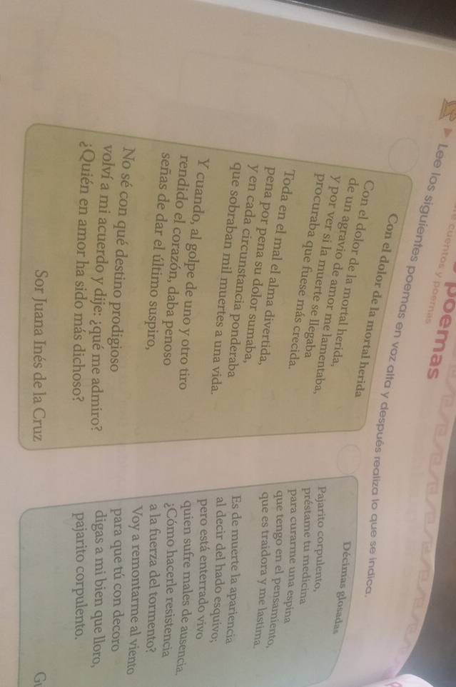poemas 
cuentos y poemas 
Lee los siguientes poemas en voz alta y después realiza lo que se indica 
Con el dolor de la mortal herida 
Con el dolor de la mortal herida; 
Décimas glosadas 
de un agravio de amor me lamentaba. 
y por ver si la muerte se llegaba 
Pajarito corpulento, 
préstame tu medicina 
procuraba que fuese más crecida. 
para curarme una espina 
Toda en el mal el alma divertida, 
que tengo en el pensamiento, 
que es traidora y me lastima. 
pena por pena su dolor sumaba, 
y en cada circunstancia ponderaba 
Es de muerte la apariencia 
que sobraban mil muertes a una vida. 
al decir del hado esquivo; 
pero está enterrado vivo 
Y cuando, al golpe de uno y otro tiro 
quien sufre males de ausencia. 
rendido el corazón, daba penoso 
;Cómo hacerle resistencia 
señas de dar el último suspiro, 
a la fuerza del tormento? 
Voy a remontarme al viento 
No sé con qué destino prodigioso para que tú con decoro 
volví a mi acuerdo y dije: ¿qué me admiro? digas a mi bien que lloro, 
¿Quién en amor ha sido más dichoso? pajarito corpulento. 
Sor Juana Inés de la Cruz G