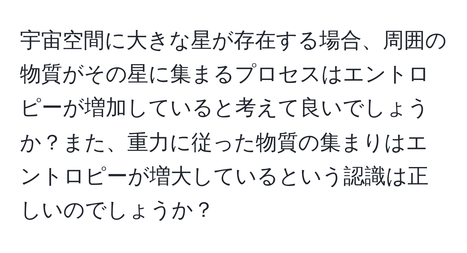 宇宙空間に大きな星が存在する場合、周囲の物質がその星に集まるプロセスはエントロピーが増加していると考えて良いでしょうか？また、重力に従った物質の集まりはエントロピーが増大しているという認識は正しいのでしょうか？
