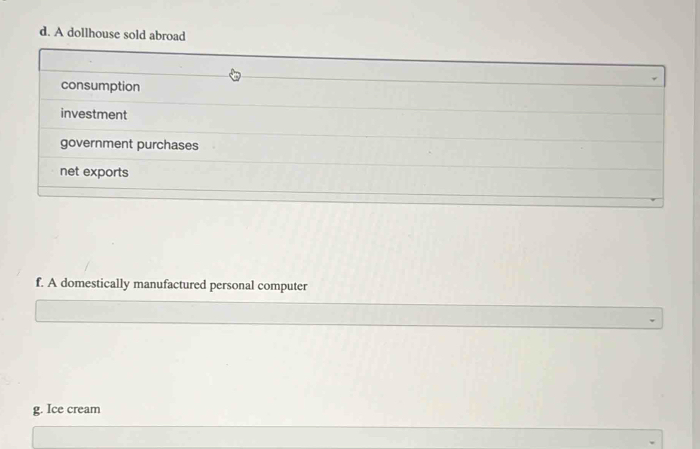 A dollhouse sold abroad 
consumption 
investment 
government purchases 
net exports 
f. A domestically manufactured personal computer 
g. Ice cream