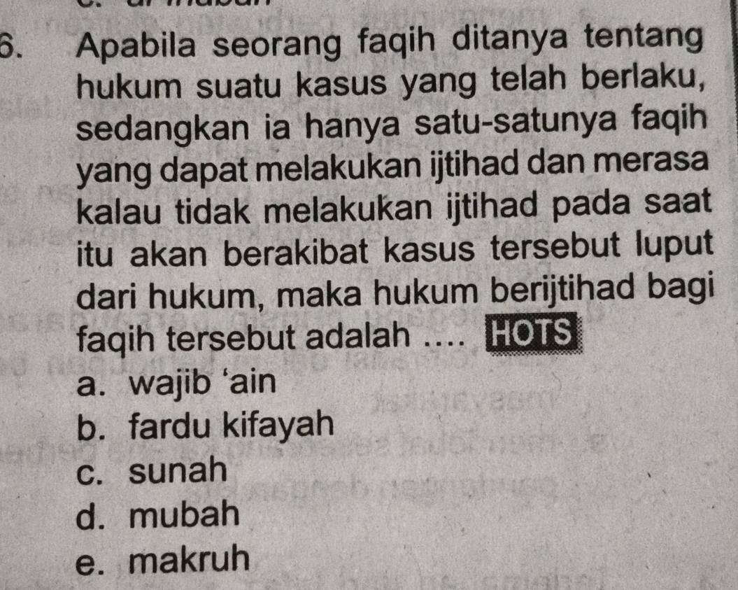 Apabila seorang faqih ditanya tentang
hukum suatu kasus yang telah berlaku,
sedangkan ia hanya satu-satunya faqih
yang dapat melakukan ijtihad dan merasa
kalau tidak melakukan ijtihad pada saat
itu akan berakibat kasus tersebut luput
dari hukum, maka hukum berijtihad bagi
faqih tersebut adalah .... HOTS
a. wajib ‘ain
b. fardu kifayah
c. sunah
d. mubah
e. makruh