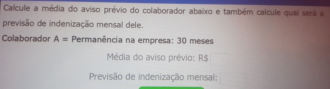 Calcule a média do aviso prévio do colaborador abaixo e também calcule qual será a 
previsão de indenização mensal dele. 
Colaborador A= Permanência na empresa: 30 meses
Média do aviso prévio: R$
Previsão de indenização mensal: