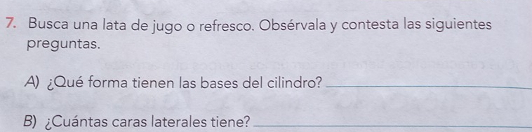 Busca una lata de jugo o refresco. Obsérvala y contesta las siguientes 
preguntas. 
A) ¿Qué forma tienen las bases del cilindro?_ 
B) ¿Cuántas caras laterales tiene?_