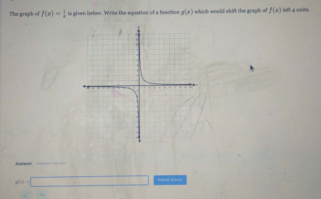 The graph of f(x)= 1/x  is given below. Write the equation of a function g(x) which would shift the graph of f(x) left 4 units. 
Answer Attempt 1 out of 2
g(x)=□ frac  □ Submit Answer 
sqrt() a|