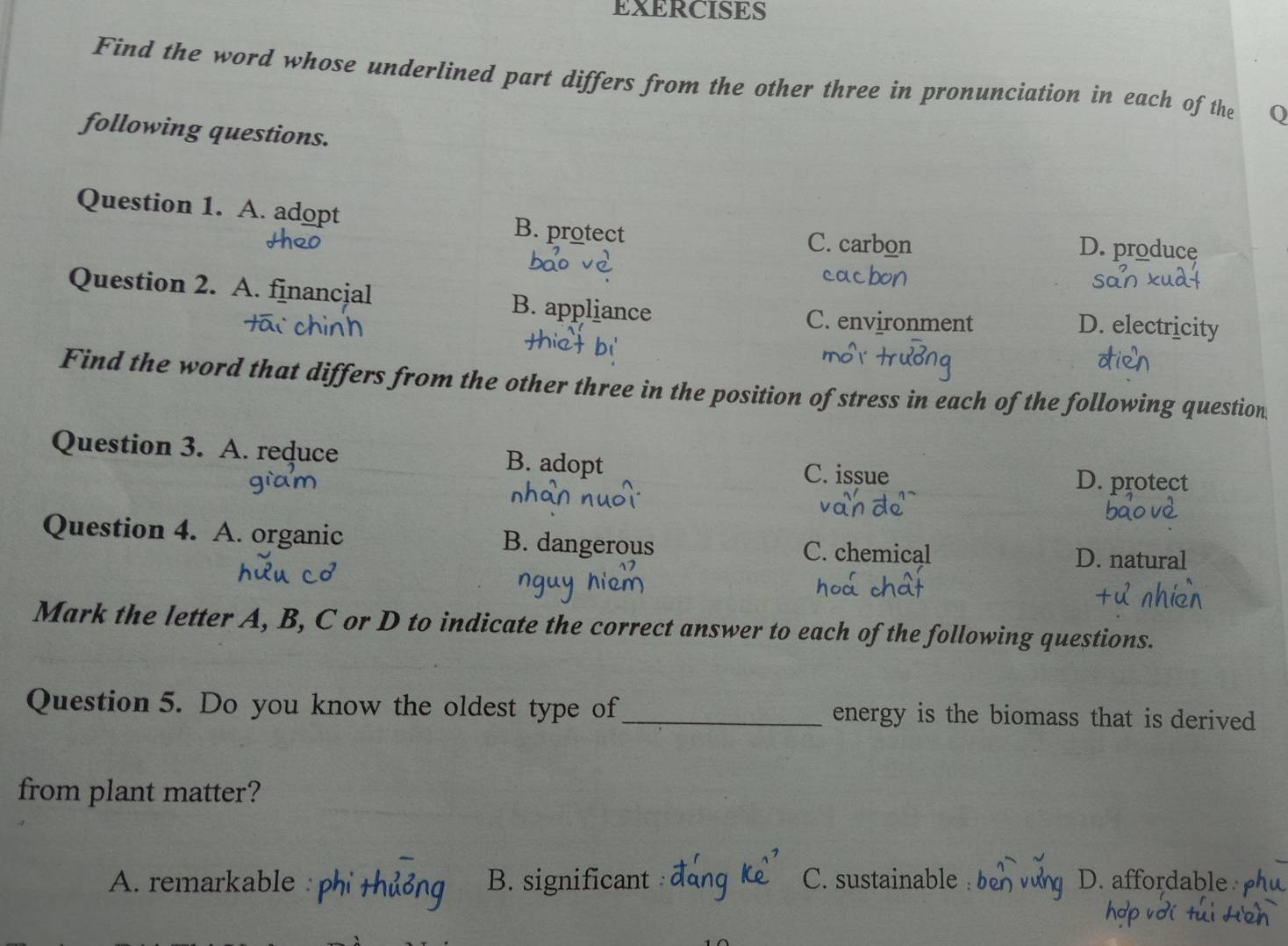 EXERCISES
Find the word whose underlined part differs from the other three in pronunciation in each of the
following questions.
Question 1. A. adopt B. protect C. carbon D. produce
cac
Question 2. A. financial B. appliance D. electricity
C. environment
Find the word that differs from the other three in the position of stress in each of the following question
Question 3. A. reduce B. adopt
C. issue D. protect
Question 4. A. organic B. dangerous C. chemical D. natural
Mark the letter A, B, C or D to indicate the correct answer to each of the following questions.
Question 5. Do you know the oldest type of _energy is the biomass that is derived 
from plant matter?
A. remarkable B. significant C. sustainable D. affordable