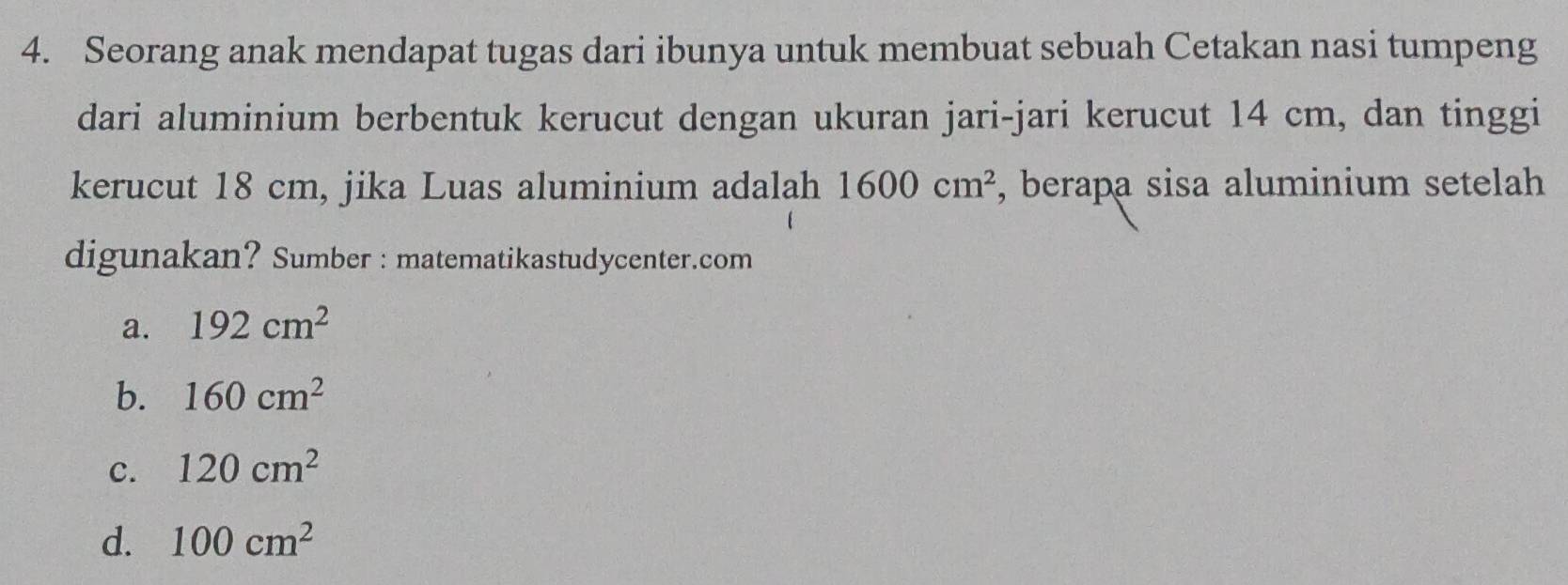 Seorang anak mendapat tugas dari ibunya untuk membuat sebuah Cetakan nasi tumpeng
dari aluminium berbentuk kerucut dengan ukuran jari-jari kerucut 14 cm, dan tinggi
kerucut 18 cm, jika Luas aluminium adalah 1600cm^2 , berapa sisa aluminium setelah
digunakan? Sumber : matematikastudycenter.com
a. 192cm^2
b. 160cm^2
c. 120cm^2
d. 100cm^2