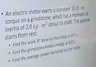 An electric motor exerts a constant 10 N · m
torque on a grindstone, which has a moment of 
inertia of 2.0kg· m^2 about its shaft. The system 
starts from rest. 
Find the work W done by the motor in 8.0 s. 
Find the grindstone kinetic energy at 8.0 s. 
Find the average power delivered by the motor