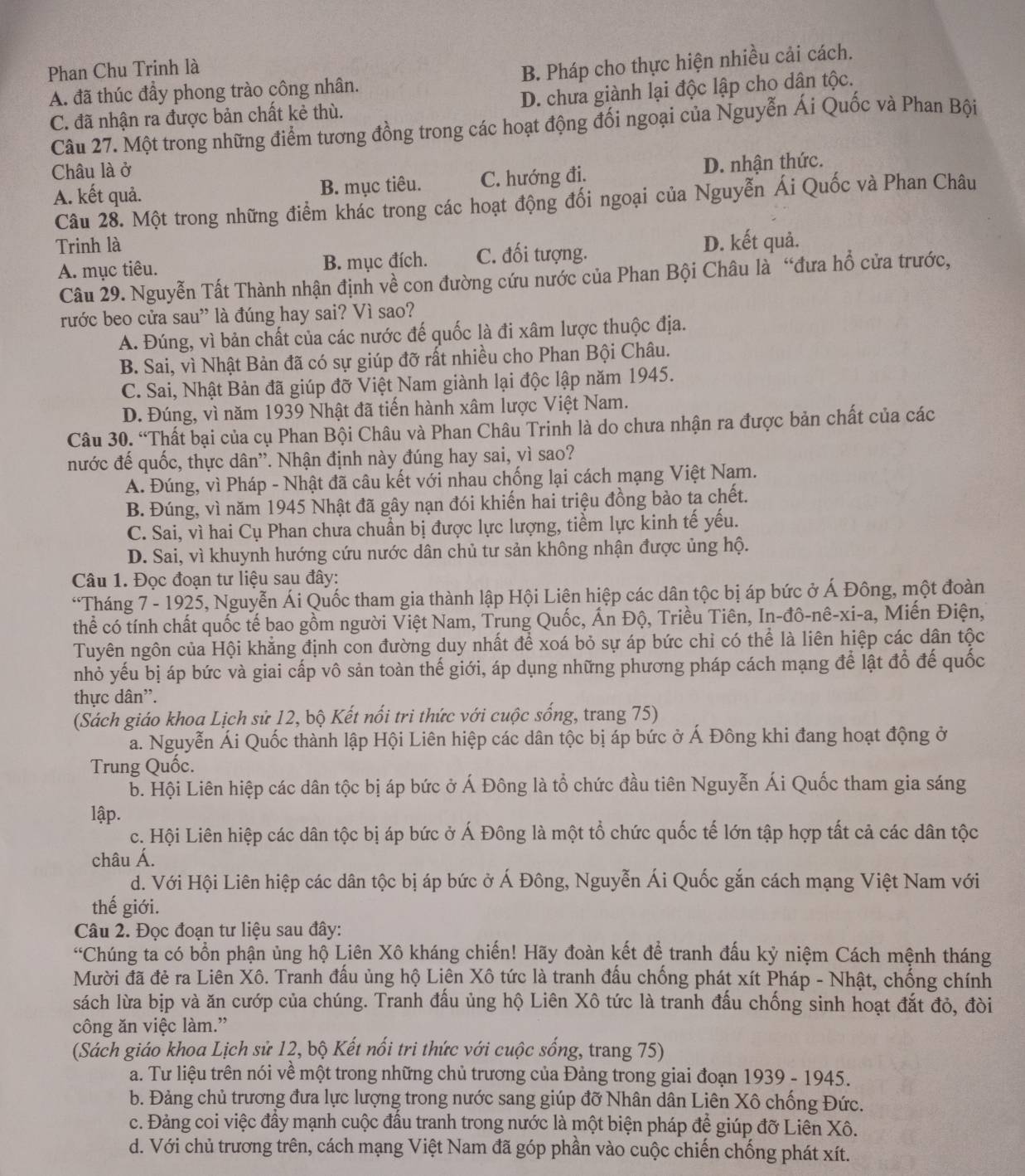 Phan Chu Trinh là
A. đã thúc đầy phong trào công nhân. B. Pháp cho thực hiện nhiều cải cách.
C. đã nhận ra được bản chất kẻ thù. D. chưa giành lại độc lập cho dân tộc.
Câu 27. Một trong những điểm tương đồng trong các hoạt động đối ngoại của Nguyễn Ái Quốc và Phan Bội
Châu là ở
A. kết quả. B. mục tiêu. C. hướng đi. D. nhận thức.
Câu 28. Một trong những điểm khác trong các hoạt động đối ngoại của Nguyễn Ái Quốc và Phan Châu
Trinh là D. kết quả.
A. mục tiêu. B. mục đích. C. đối tượng.
Câu 29. Nguyễn Tất Thành nhận định về con đường cứu nước của Phan Bội Châu là “đưa hổ cửa trước,
rước beo cửa sau” là đúng hay sai? Vì sao?
A. Đúng, vì bản chất của các nước đế quốc là đi xâm lược thuộc địa.
B. Sai, vì Nhật Bản đã có sự giúp đỡ rất nhiều cho Phan Bội Châu.
C. Sai, Nhật Bản đã giúp đỡ Việt Nam giành lại độc lập năm 1945.
D. Đúng, vì năm 1939 Nhật đã tiến hành xâm lược Việt Nam.
Câu 30. “Thất bại của cụ Phan Bội Châu và Phan Châu Trinh là do chưa nhận ra được bản chất của các
nước đế quốc, thực dân''. Nhận định này đúng hay sai, vì sao?
A. Đúng, vì Pháp - Nhật đã câu kết với nhau chống lại cách mạng Việt Nam.
B. Đúng, vì năm 1945 Nhật đã gây nạn đói khiến hai triệu đồng bảo ta chết.
C. Sai, vì hai Cụ Phan chưa chuẩn bị được lực lượng, tiềm lực kinh tế yếu.
D. Sai, vì khuynh hướng cứu nước dân chủ tư sản không nhận được ủng hộ.
Câu 1. Đọc đoạn tư liệu sau đây:
“Tháng 7 - 1925, Nguyễn Ái Quốc tham gia thành lập Hội Liên hiệp các dân tộc bị áp bức ở Á Đông, một đoàn
thể có tính chất quốc tế bao gồm người Việt Nam, Trung Quốc, Ấn Độ, Triều Tiên, In-đô-nê-xi-a, Miến Điện,
Tuyên ngôn của Hội khẳng định con đường duy nhất để xoá bỏ sự áp bức chi có thể là liên hiệp các dân tộc
nhỏ yếu bị áp bức và giai cấp vô sản toàn thế giới, áp dụng những phương pháp cách mạng để lật đổ đế quốc
thực dân'.
(Sách giáo khoa Lịch sử 12, bộ Kết nổi tri thức với cuộc sống, trang 75)
a. Nguyễn Ái Quốc thành lập Hội Liên hiệp các dân tộc bị áp bức ở Á Đông khi đang hoạt động ở
Trung Quốc.
b. Hội Liên hiệp các dân tộc bị áp bức ở Á Đông là tổ chức đầu tiên Nguyễn Ái Quốc tham gia sáng
lập.
c. Hội Liên hiệp các dân tộc bị áp bức ở Á Đông là một tổ chức quốc tế lớn tập hợp tất cả các dân tộc
châu Á.
d. Với Hội Liên hiệp các dân tộc bị áp bức ở Á Đông, Nguyễn Ái Quốc gắn cách mạng Việt Nam với
thế giới.
Câu 2. Đọc đoạn tư liệu sau đây:
*Chúng tả có bổn phận ủng hộ Liên Xô kháng chiến! Hãy đoàn kết để tranh đấu kỷ niệm Cách mệnh tháng
Mười đã đẻ ra Liên Xô. Tranh đầu ủng hộ Liên Xô tức là tranh đầu chồng phát xít Pháp - Nhật, chống chính
sách lừa bịp và ăn cướp của chúng. Tranh đấu ủng hộ Liên Xô tức là tranh đấu chống sinh hoạt đắt đỏ, đòi
công ăn việc làm.”
(Sách giáo khoa Lịch sử 12, bộ Kết nối tri thức với cuộc sống, trang 75)
a. Tư liệu trên nói về một trong những chủ trương của Đảng trong giai đoạn 1939 - 1945.
b. Đảng chủ trương đưa lực lượng trong nước sang giúp đỡ Nhân dân Liên Xô chống Đức.
c. Đảng coi việc đầy mạnh cuộc đầu tranh trong nước là một biện pháp để giúp đỡ Liên Xô.
d. Với chủ trương trên, cách mạng Việt Nam đã góp phần vào cuộc chiến chống phát xít.