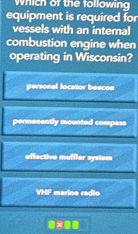 which of the following
equipment is required for
vessels with an internal
combustion engine when
operating in Wisconsin?
personal locator beacon
permanently mounted compass
effective muffler system
VHF marine radio
x