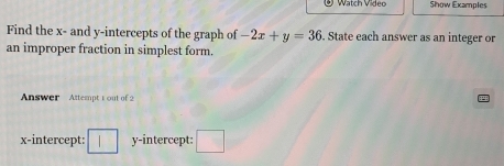 Watch Video Show Examples 
Find the x - and y-intercepts of the graph of -2x+y=36. State each answer as an integer or 
an improper fraction in simplest form. 
Answer Attempt 1 out of 2 
x-intercept: □ y-intercept: □